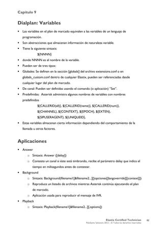Capítulo 9
Elastix Certified Technician
PaloSanto Solutions 2012 – © Todos los derechos reservados
	
  
Dialplan: Variables
 Las variables en el plan de marcado equivalen a las variables de un lenguaje de
programación.
 Son abstracciones que almacenan información de naturaleza variable.
 Tiene la siguiente sintaxis:
${NNNN}
 donde NNNN es el nombre de la variable.
 Pueden ser de tres tipos:
 Globales: Se definen en la sección [globals] del archivo extensions.conf o en
globals_custom.conf dentro de cualquier Elastix, pueden ser referenciadas desde
cualquier lugar del plan de marcado.
 De canal: Pueden ser definidas usando el comando (o aplicación) ”Set”.
 Predefinidas: Asterisk administra algunos nombres de variables con nombres
predefinidos
${CALLERID(all)}, ${CALLERID(name)}, ${CALLERID(num)},
${CHANNEL}, ${CONTEXT}, ${EPOCH}, ${EXTEN},
${SIPUSERAGENT}, ${UNIQUEID},
 Estas variables almacenan cierta información dependiendo del comportamiento de la
llamada u otros factores.
Aplicaciones
 Answer
o Sintaxis: Answer ([delay])
o Contesta un canal si éste está timbrando, recibe el parámetro delay que indica el
tiempo en milisegundos antes de contestar.
 Background
o Sintaxis: Background(filename1[&filename2...][|opciones[|langoverride][|context]])
o Reproduce un listado de archivos mientras Asterisk continúa ejecutando el plan
de marcado.
o Aplicación usada para reproducir el mensaje de IVR.
 Playback
o Sintaxis: Playback(filename1[&filename2...][,options])
62
 