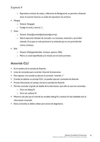 Capítulo 9
Elastix Certified Technician
PaloSanto Solutions 2012 – © Todos los derechos reservados
	
  
o Reproduce archivos de audio, a diferencia de Background, no permite a Asterisk
tener el control mientras no acabe de reproducir los archivos.
 Hangup
o Sintaxis: Hangup()
o Cuelga el canal y retorna -1.
 Goto
o Sintaxis: Goto([[context|]extension|]priority)
o Salta la ejecución del plan de marcado a un contexto, extensión o prioridad
indicada. Si se pasa un solo parámetro se entiende que es una prioridad del
mismo contexto.
 Dial
o Sintaxis: Dial(type/identifier, timeout, options, URL)
o Marca un canal especificado y lo vincula con el canal corriente.
Asterisk CLI
 Es el nombre de la consola de Asterisk.
 Línea de comandos para controlar Asterisk directamente.
 Para ingresar a la consola se ejecuta el comando ”asterisk -r”
 Cuando se obtiene un prompt CLI>, se pueden ejecutar comandos de Asterisk
 Provee información en tiempo real de la actividad de Asterisk.
 Permite controlar el grado de detalle de la información, para ello se usan los comandos:
o Core set debug N
o Core set verbose N
 Mientras más alto sea el nivel de las variables debug N y verbose N más detallada será la
información mostrada.
 Estos comandos se deben utilizar para tareas de diagnóstico.
63
 