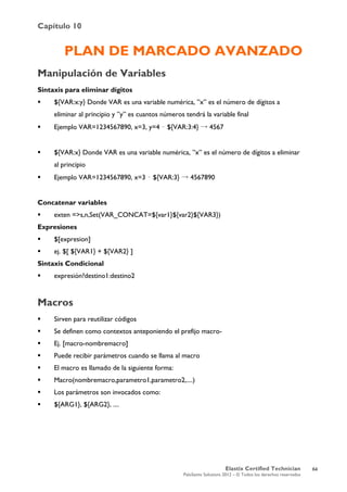 Capítulo 10
Elastix Certified Technician
PaloSanto Solutions 2012 – © Todos los derechos reservados
	
  
PLAN DE MARCADO AVANZADO
Manipulación de Variables
Sintaxis para eliminar dígitos
 ${VAR:x:y} Donde VAR es una variable numérica, ”x” es el número de dígitos a
eliminar al principio y ”y” es cuantos números tendrá la variable final
 Ejemplo VAR=1234567890, x=3, y=4 – ${VAR:3:4} → 4567
 ${VAR:x} Donde VAR es una variable numérica, ”x” es el número de dígitos a eliminar
al principio
 Ejemplo VAR=1234567890, x=3 – ${VAR:3} → 4567890
Concatenar variables
 exten =>s,n,Set(VAR_CONCAT=${var1}${var2}${VAR3})
Expresiones
 $[expresion]
 ej. $[ ${VAR1} + ${VAR2} ]
Sintaxis Condicional
 expresión?destino1:destino2
Macros
 Sirven para reutilizar códigos
 Se definen como contextos anteponiendo el prefijo macro-
 Ej. [macro-nombremacro]
 Puede recibir parámetros cuando se llama al macro
 El macro es llamado de la siguiente forma:
 Macro(nombremacro,parametro1,parametro2,....)
 Los parámetros son invocados como:
 ${ARG1}, ${ARG2}, ....
64
 
