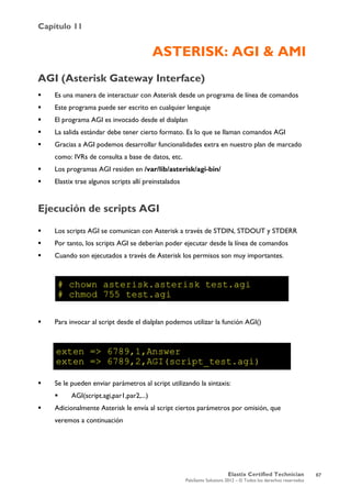 Capítulo 11
Elastix Certified Technician
PaloSanto Solutions 2012 – © Todos los derechos reservados
	
  
ASTERISK: AGI & AMI
AGI (Asterisk Gateway Interface)
 Es una manera de interactuar con Asterisk desde un programa de línea de comandos
 Este programa puede ser escrito en cualquier lenguaje
 El programa AGI es invocado desde el dialplan
 La salida estándar debe tener cierto formato. Es lo que se llaman comandos AGI
 Gracias a AGI podemos desarrollar funcionalidades extra en nuestro plan de marcado
como: IVRs de consulta a base de datos, etc.
 Los programas AGI residen en /var/lib/asterisk/agi-bin/
 Elastix trae algunos scripts allí preinstalados
Ejecución de scripts AGI
 Los scripts AGI se comunican con Asterisk a través de STDIN, STDOUT y STDERR
 Por tanto, los scripts AGI se deberían poder ejecutar desde la línea de comandos
 Cuando son ejecutados a través de Asterisk los permisos son muy importantes.
 Para invocar al script desde el dialplan podemos utilizar la función AGI()
 Se le pueden enviar parámetros al script utilizando la sintaxis:
 AGI(script.agi,par1,par2,...)
 Adicionalmente Asterisk le envía al script ciertos parámetros por omisión, que
veremos a continuación
67
 