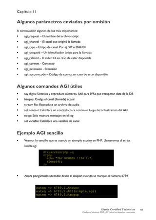 Capítulo 11
Elastix Certified Technician
PaloSanto Solutions 2012 – © Todos los derechos reservados
	
  
Algunos parámetros enviados por omisión
A continuación algunos de los más importantes:
 agi_request – El nombre del archivo script
 agi_channel – El canal que originó la llamada
 agi_type – El tipo de canal. Por ej. SIP o DAHDI
 agi_uniqueid – Un identificador único para la llamada
 agi_callerid – El caller ID en caso de estar disponible
 agi_context - Contexto
 agi_extension - Extensión
 agi_accountcode – Código de cuenta, en caso de estar disponible
Algunos comandos AGI útiles
 say digits: Sintetiza y reproduce números. Util para IVRs que recuperan data de la DB
 hangup: Cuelga el canal (llamada) actual
 stream file: Reproduce un archivo de audio
 set context: Establece un contexto para continuar luego de la finalización del AGI
 noop: Sólo muestra mensajes en el log
 set variable: Establece una variable de canal
Ejemplo AGI sencillo
 Veamos lo sencillo que es usando un ejemplo escrito en PHP. Llamaremos al script
simple.agi
 Ahora pongámoslo accesible desde el dialplan cuando se marque el número 6789
68
 