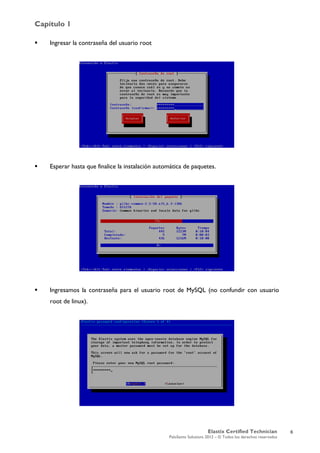 Capítulo 1
Elastix Certified Technician
PaloSanto Solutions 2012 – © Todos los derechos reservados
	
  
 Ingresar la contraseña del usuario root
 Esperar hasta que finalice la instalación automática de paquetes.
 Ingresamos la contraseña para el usuario root de MySQL (no confundir con usuario
root de linux).
6
 