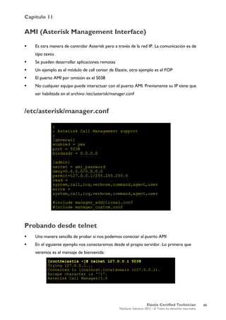 Capítulo 11
Elastix Certified Technician
PaloSanto Solutions 2012 – © Todos los derechos reservados
	
  
AMI (Asterisk Management Interface)
 Es otra manera de controlar Asterisk pero a través de la red IP. La comunicación es de
tipo texto.
 Se pueden desarrollar aplicaciones remotas
 Un ejemplo es el módulo de call center de Elastix, otro ejemplo es el FOP
 El puerto AMI por omisión es el 5038
 No cualquier equipo puede interactuar con el puerto AMI. Previamente su IP tiene que
ser habilitada en el archivo /etc/asterisk/manager.conf
/etc/asterisk/manager.conf
Probando desde telnet
 Una manera sencilla de probar si nos podemos conectar al puerto AMI
 En el siguiente ejemplo nos conectaremos desde el propio servidor. Lo primero que
veremos es el mensaje de bienvenida:
69
 