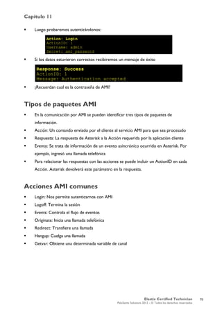 Capítulo 11
Elastix Certified Technician
PaloSanto Solutions 2012 – © Todos los derechos reservados
	
  
 Luego probaremos autenticándonos:
 Si los datos estuvieron correctos recibiremos un mensaje de éxito
 ¿Recuerdan cual es la contraseña de AMI?
Tipos de paquetes AMI
 En la comunicación por AMI se pueden identificar tres tipos de paquetes de
información.
 Acción: Un comando enviado por el cliente al servicio AMI para que sea procesado
 Respuesta: La respuesta de Asterisk a la Acción requerida por la aplicación cliente
 Evento: Se trata de información de un evento asincrónico ocurrido en Asterisk. Por
ejemplo, ingresó una llamada telefónica
 Para relacionar las respuestas con las acciones se puede incluir un ActionID en cada
Acción. Asterisk devolverá este parámetro en la respuesta.
Acciones AMI comunes
 Login: Nos permite autenticarnos con AMI
 Logoff: Termina la sesión
 Events: Controla el flujo de eventos
 Originate: Inicia una llamada telefónica
 Redirect: Transfiere una llamada
 Hangup: Cuelga una llamada
 Getvar: Obtiene una determinada variable de canal
70
 