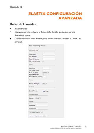 Capítulo 12
Elastix Certified Technician
PaloSanto Solutions 2012 – © Todos los derechos reservados
	
  
ELASTIX CONFIGURACIÓN
AVANZADA
Ruteo de Llamadas
 Rutas Entrantes:
 Esta opción permite configurar el destino de las llamadas que ingresan por una
determinada troncal.
 Cuando una llamada entra, Asterisk puede buscar “matchear” el DID ó el CallerID de
la troncal.
71
 