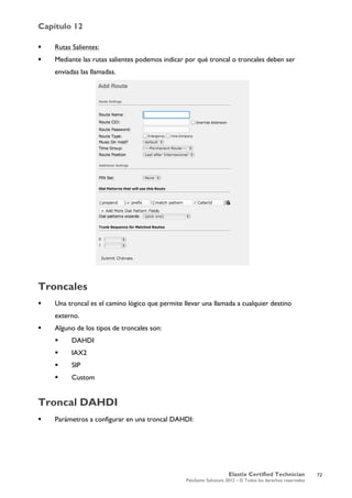 Capítulo 12
Elastix Certified Technician
PaloSanto Solutions 2012 – © Todos los derechos reservados
	
  
 Rutas Salientes:
 Mediante las rutas salientes podemos indicar por qué troncal o troncales deben ser
enviadas las llamadas.
Troncales
 Una troncal es el camino lógico que permite llevar una llamada a cualquier destino
externo.
 Alguno de los tipos de troncales son:
 DAHDI
 IAX2
 SIP
 Custom
Troncal DAHDI
 Parámetros a configurar en una troncal DAHDI:
72
 