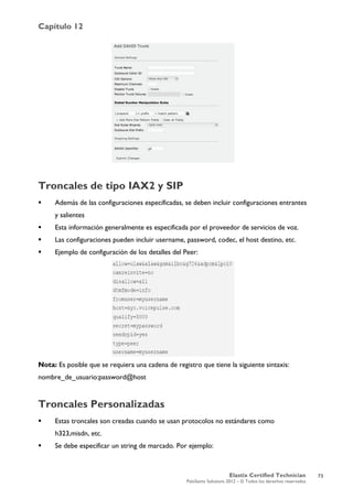 Capítulo 12
Elastix Certified Technician
PaloSanto Solutions 2012 – © Todos los derechos reservados
	
  
Troncales de tipo IAX2 y SIP
 Además de las configuraciones especificadas, se deben incluir configuraciones entrantes
y salientes
 Esta información generalmente es especificada por el proveedor de servicios de voz.
 Las configuraciones pueden incluir username, password, codec, el host destino, etc.
 Ejemplo de configuración de los detalles del Peer:
Nota: Es posible que se requiera una cadena de registro que tiene la siguiente sintaxis:
nombre_de_usuario:password@host
Troncales Personalizadas
 Estas troncales son creadas cuando se usan protocolos no estándares como
h323,misdn, etc.
 Se debe especificar un string de marcado. Por ejemplo:
73
 