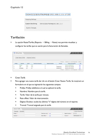 Capítulo 12
Elastix Certified Technician
PaloSanto Solutions 2012 – © Todos los derechos reservados
	
  
Tarifación
 La opción Rates/Tarifas (Reports → Billing → Rates) nos permite visualizar y
configurar las tarifas que se usarán para la facturación de llamadas.
 Crear Tarifa
 Para agregar una nueva tarifa dar clic en el botón Crear Nueva Tarifa. Se mostrará un
formulario en el que se ingresarán los siguientes campos:
 Prefijo: Prefijo telefónico al cual se aplicará la tarifa.
 Nombre: Nombre para la tarifa.
 Tarifa: Valor de la tarifa por minuto.
 Rate offset: Valor de interconexión.
 Dígitos Ocultos: oculta los últimos "n" dígitos del número en el reporte.
 Troncal: Troncal asignada para la tarifa.
74
 