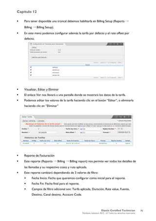 Capítulo 12
Elastix Certified Technician
PaloSanto Solutions 2012 – © Todos los derechos reservados
	
  
 Para tener disponible una troncal debemos habilitarla en Billing Setup (Reports →
Billing → Billing Setup).
 En este menú podemos configurar además la tarifa por defecto y el rate offset por
defecto.
 Visualizar, Editar y Eliminar
 El enlace Ver nos llevará a una pantalla donde se mostrará los datos de la tarifa.
 Podemos editar los valores de la tarifa haciendo clic en el botón “Editar”, o eliminarla
haciendo clic en “Eliminar”
 Reporte de Facturación
 Este reporte (Reports → Billing → Billing report) nos permite ver todos los detalles de
las llamadas y su respectivo costo y ruta aplicada.
 Este reporte cambiará dependiendo de 3 valores de filtro:
 Fecha Inicio: Fecha que queremos configurar como inicial para el reporte.
 Fecha Fin: Fecha final para el reporte.
 Campos de filtro adicional son: Tarifa aplicada, Duración, Rate value, Fuente,
Destino, Canal destino, Account Code.
75
 