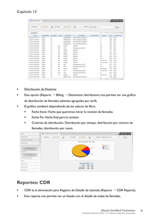 Capítulo 12
Elastix Certified Technician
PaloSanto Solutions 2012 – © Todos los derechos reservados
	
  
 Distribución de Destinos
 Esta opción (Reports → Billing → Destination distribution) nos permite ver una gráfico
de distribución de llamadas salientes agrupadas por tarifa.
 El gráfico cambiará dependiendo de los valores de filtro:
 Fecha Inicio: Fecha que queremos iniciar la revisión de llamadas.
 Fecha Fin: Fecha final para la revisión.
 Criterios de distribución: Distribución por tiempo, distribución por número de
llamadas, distribución por costo.
Reportes: CDR
 CDR es la abreviación para Registro de Detalle de Llamada (Reports → CDR Reports).
 Este reporte nos permite ver un listado con el detalle de todas las llamadas.
76
 