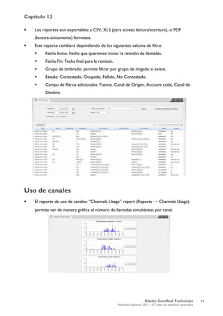 Capítulo 12
Elastix Certified Technician
PaloSanto Solutions 2012 – © Todos los derechos reservados
	
  
 Los reportes son exportables a CSV, XLS (para acceso lectura/escritura), o PDF
(lectura-únicamente) formatos.
 Este reporte cambiará dependiendo de los siguientes valores de filtro:
 Fecha Inicio: Fecha que queremos iniciar la revisión de llamadas.
 Fecha Fin: Fecha final para la revisión.
 Grupo de timbrado: permite filtrar por grupo de ringado si existe.
 Estado: Contestado, Ocupado, Fallido, No Contestado.
 Campo de filtros adicionales: Fuente, Canal de Origen, Account code, Canal de
Destino.
Uso de canales
 El reporte de uso de canales: “Channels Usage” report (Reports → Channels Usage)
permite ver de manera gráfica el número de llamadas simultáneas por canal.
77
 