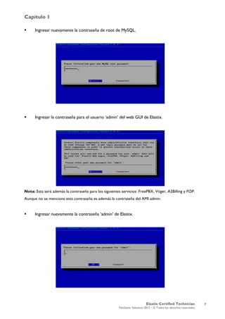 Capítulo 1
Elastix Certified Technician
PaloSanto Solutions 2012 – © Todos los derechos reservados
	
  
 Ingresar nuevamente la contraseña de root de MySQL.
 Ingresar la contraseña para el usuario ‘admin’ del web GUI de Elastix.
Nota: Esta será además la contraseña para los siguientes servicios: FreePBX, Vtiger, A2Billing y FOP.
Aunque no se menciona esta contraseña es además la contraseña del AMI admin.
 Ingresar nuevamente la contraseña ‘admin’ de Elastix.
7
 