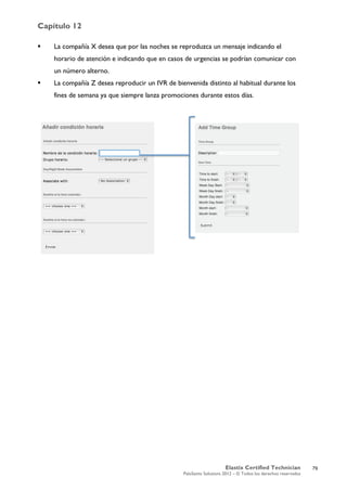 Capítulo 12
Elastix Certified Technician
PaloSanto Solutions 2012 – © Todos los derechos reservados
	
  
 La compañía X desea que por las noches se reproduzca un mensaje indicando el
horario de atención e indicando que en casos de urgencias se podrían comunicar con
un número alterno.
 La compañía Z desea reproducir un IVR de bienvenida distinto al habitual durante los
fines de semana ya que siempre lanza promociones durante estos días.
79
 