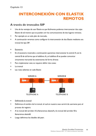 Capítulo 13
Elastix Certified Technician
PaloSanto Solutions 2012 – © Todos los derechos reservados
	
  
INTERCONEXIÓN CON ELASTIX
REMOTOS
A través de troncales SIP
 Una de las ventajas de usar Elastix es que fácilmente podemos interconectar dos cajas
Elastix de tal manera que se puedan unir las comunicaciones de dos lugares remotos.
 Por ejemplo en un solo plan de marcado.
 A continuación veremos como configurar la interconexión de dos Elastix mediante una
troncal de tipo SIP.
 Escenario:
 En el escenario mostrado a continuación queremos interconectar la central A con la
central B de tal forma que el teléfono A y el teléfono B se puedan comunicar
únicamente marcando las extensiones de forma directa
 Para implementar esto se requiere definir dos cosas:
 La troncal
 Las rutas salientes en cada Elastix
 Definiendo la troncal
 Definimos el nombre de la troncal, el cual en nuestro caso servirá de username para el
proceso de registro.
 A la troncal del servidor A la llamaremos elastixA y la troncal del servidor B la
llamaremos elastixB.
 Luego definimos los detalles del peer.
80
 