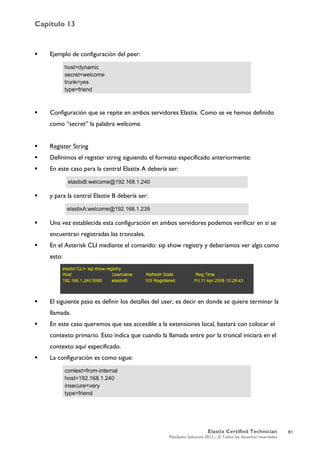 Capítulo 13
Elastix Certified Technician
PaloSanto Solutions 2012 – © Todos los derechos reservados
	
  
 Ejemplo de configuración del peer:
 Configuración que se repite en ambos servidores Elastix. Como se ve hemos definido
como “secret” la palabra welcome.
 Register String
 Definimos el register string siguiendo el formato especificado anteriormente:
 En este caso para la central Elastix A debería ser:	
  
 y para la central Elastix B debería ser:
 Una vez establecida esta configuración en ambos servidores podemos verificar en si se
encuentran registradas las troncales.
 En el Asterisk CLI mediante el comando: sip show registry y deberíamos ver algo como
esto:
 El siguiente paso es definir los detalles del user, es decir en donde se quiere terminar la
llamada.
 En este caso queremos que sea accesible a la extensiones local, bastará con colocar el
contexto primario. Esto indica que cuando la llamada entre por la troncal iniciará en el
contexto aquí especificado.
 La configuración es como sigue:
81
 