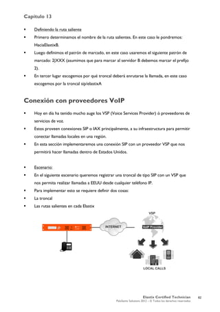 Capítulo 13
Elastix Certified Technician
PaloSanto Solutions 2012 – © Todos los derechos reservados
	
  
 Definiendo la ruta saliente
 Primero determinamos el nombre de la ruta salientes. En este caso le pondremos:
HaciaElastixB.
 Luego definimos el patrón de marcado, en este caso usaremos el siguiente patrón de
marcado: 2|XXX (asumimos que para marcar al servidor B debemos marcar el prefijo
2).
 En tercer lugar escogemos por qué troncal deberá enrutarse la llamada, en este caso
escogemos por la troncal sip/elastixA
Conexión con proveedores VoIP
 Hoy en día ha tenido mucho auge los VSP (Voice Services Provider) ó proveedores de
servicios de voz.
 Estos proveen conexiones SIP o IAX principalmente, a su infraestructura para permitir
conectar llamadas locales en una región.
 En esta sección implementaremos una conexión SIP con un proveedor VSP que nos
permitirá hacer llamadas dentro de Estados Unidos.
 Escenario:
 En el siguiente escenario queremos registrar una troncal de tipo SIP con un VSP que
nos permita realizar llamadas a EEUU desde cualquier teléfono IP.
 Para implementar esto se requiere definir dos cosas:
 La troncal
 Las rutas salientes en cada Elastix
82
 