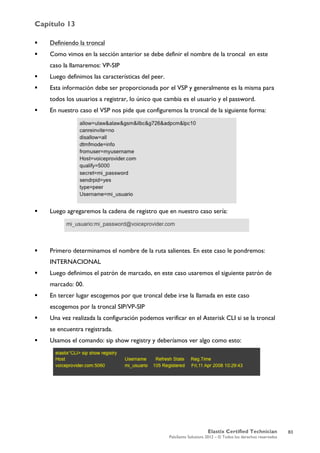 Capítulo 13
Elastix Certified Technician
PaloSanto Solutions 2012 – © Todos los derechos reservados
	
  
 Definiendo la troncal
 Como vimos en la sección anterior se debe definir el nombre de la troncal en este
caso la llamaremos: VP-SIP
 Luego definimos las características del peer.
 Esta información debe ser proporcionada por el VSP y generalmente es la misma para
todos los usuarios a registrar, lo único que cambia es el usuario y el password.
 En nuestro caso el VSP nos pide que configuremos la troncal de la siguiente forma:
 Luego agregaremos la cadena de registro que en nuestro caso sería:
 Primero determinamos el nombre de la ruta salientes. En este caso le pondremos:
INTERNACIONAL
 Luego definimos el patrón de marcado, en este caso usaremos el siguiente patrón de
marcado: 00.
 En tercer lugar escogemos por que troncal debe irse la llamada en este caso
escogemos por la troncal SIP/VP-SIP
 Una vez realizada la configuración podemos verificar en el Asterisk CLI si se la troncal
se encuentra registrada.
 Usamos el comando: sip show registry y deberíamos ver algo como esto:
83
 