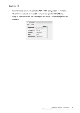 Capítulo 13
Elastix Certified Technician
PaloSanto Solutions 2012 – © Todos los derechos reservados
	
  
 Posterior a esto revisamos la troncal en PBX → PBX Configuration → Troncales.
Observaremos la cuenta como un SIP Trunk, en este ejemplo: N2P-DRB (sip).
 Luego es necesario crear la ruta saliente para esta troncal y podemos empezar a usar
el servicio.
85
 