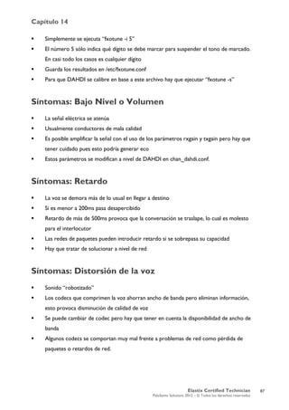 Capítulo 14
Elastix Certified Technician
PaloSanto Solutions 2012 – © Todos los derechos reservados
	
  
 Simplemente se ejecuta “fxotune -i 5”
 El número 5 sólo indica qué dígito se debe marcar para suspender el tono de marcado.
En casi todo los casos es cualquier dígito
 Guarda los resultados en /etc/fxotune.conf
 Para que DAHDI se calibre en base a este archivo hay que ejecutar “fxotune -s”
Síntomas: Bajo Nivel o Volumen
 La señal eléctrica se atenúa
 Usualmente conductores de mala calidad
 Es posible amplificar la señal con el uso de los parámetros rxgain y txgain pero hay que
tener cuidado pues esto podría generar eco
 Estos parámetros se modifican a nivel de DAHDI en chan_dahdi.conf.
Síntomas: Retardo
 La voz se demora más de lo usual en llegar a destino
 Si es menor a 200ms pasa desapercibido
 Retardo de más de 500ms provoca que la conversación se traslape, lo cual es molesto
para el interlocutor
 Las redes de paquetes pueden introducir retardo si se sobrepasa su capacidad
 Hay que tratar de solucionar a nivel de red
Síntomas: Distorsión de la voz
 Sonido “robotizado”
 Los codecs que comprimen la voz ahorran ancho de banda pero eliminan información,
esto provoca disminución de calidad de voz
 Se puede cambiar de codec pero hay que tener en cuenta la disponibilidad de ancho de
banda
 Algunos codecs se comportan muy mal frente a problemas de red como pérdida de
paquetes o retardos de red.
87
 
