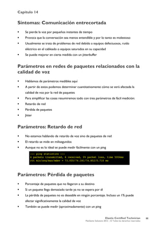 Capítulo 14
Elastix Certified Technician
PaloSanto Solutions 2012 – © Todos los derechos reservados
	
  
Síntomas: Comunicación entrecortada
 Se pierde la voz por pequeños instantes de tiempo
 Provoca que la conversación sea menos entendible y por lo tanto es molestoso
 Usualmente se trata de problemas de red debido a equipos defectuosos, ruido
eléctrico en el cableado o equipos saturados en su capacidad
 Se puede mejorar en cierta medida con un jitterbuffer
Parámetros en redes de paquetes relacionados con la
calidad de voz
 Hablamos de parámetros medibles aquí
 A partir de estos podemos determinar cuantitativamente cómo se verá afectada la
calidad de voz por la red de paquetes
 Para simplificar las cosas resumiremos todo con tres parámetros de fácil medición:
 Retardo de red
 Pérdida de paquetes
 Jitter
Parámetros: Retardo de red
 No estamos hablando de retardo de voz sino de paquetes de red
 El retardo se mide en milisegundos
 Aunque no es lo ideal se puede medir fácilmente con un ping
Parámetros: Pérdida de paquetes
 Porcentaje de paquetes que no llegaron a su destino
 Si un paquete llega demasiado tarde ya no se espera por él
 La pérdida de paquetes no es deseable en ningún porcentaje. Incluso un 1% puede
afectar significativamente la calidad de voz
 También se puede medir (aproximadamente) con un ping
88
 