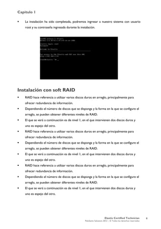 Capítulo 1
Elastix Certified Technician
PaloSanto Solutions 2012 – © Todos los derechos reservados
	
  
 La instalación ha sido completada, podremos ingresar a nuestro sistema con usuario
root y su contraseña ingresada durante la instalación.
Instalación con soft RAID
 RAID hace referencia a utilizar varios discos duros en arreglo, principalmente para
ofrecer redundancia de información.
 Dependiendo el número de discos que se disponga y la forma en la que se configure el
arreglo, se pueden obtener diferentes niveles de RAID.
 El que se verá a continuación es de nivel 1, en el que intervienen dos discos duros y
uno es espejo del otro.
 RAID hace referencia a utilizar varios discos duros en arreglo, principalmente para
ofrecer redundancia de información.
 Dependiendo el número de discos que se disponga y la forma en la que se configure el
arreglo, se pueden obtener diferentes niveles de RAID.
 El que se verá a continuación es de nivel 1, en el que intervienen dos discos duros y
uno es espejo del otro.
 RAID hace referencia a utilizar varios discos duros en arreglo, principalmente para
ofrecer redundancia de información.
 Dependiendo el número de discos que se disponga y la forma en la que se configure el
arreglo, se pueden obtener diferentes niveles de RAID.
 El que se verá a continuación es de nivel 1, en el que intervienen dos discos duros y
uno es espejo del otro.
8
 