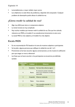 Capítulo 14
Elastix Certified Technician
PaloSanto Solutions 2012 – © Todos los derechos reservados
	
  
 Lamentablemente, a mayor calidad, mayor precio
 Los softphones no están libres de problemas y dependen del computador. Cualquier
problema de desempeño podría afectar la calidad de voz
¿Cómo medir la calidad de voz?
 Algo muy difícil pues tiene un componente subjetivo
 La mente humana es muy complicada
 Hay muchos modelos que intentan medir la calidad de voz. Dos que han cobrado
relevancia son MOS y el modelo E. Los estudiaremos brevemente en este curso
 La escala MOS es más subjetiva y el modelo E es más objetivo
Escala MOS
 Es una recomendación ITU basada en la toma de muestras subjetivas a participantes
 Se les pide a algunas personas que califiquen la calidad de voz del 1 al 5
 Previamente se les hace escuchar algunas conversaciones y se les muestra la calificación
para que tengan un marco referencial
 Las frases que se hacen escuchar a los participantes se encuentran pre-definidas
también
90
 