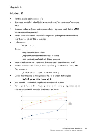 Capítulo 14
Elastix Certified Technician
PaloSanto Solutions 2012 – © Todos los derechos reservados
	
  
Modelo E
 También es una recomendación ITU
 Se trata de un modelo más objetivo y matemático, no “necesariamente” mejor que
MOS
 Se calcula en base a algunos parámetros medibles y tiene una escala distinta a MOS
(incluyendo valores negativos)
 En este curso utilizaremos una fórmula simplificada que depende básicamente del
retardo de red y la pérdida de paquetes
 La fórmula es:
R = 94,2 – Id – Ie
 Donde,
R representa la calidad de voz
Id representa cómo afecta el retardo a la calidad
Ie representa cómo afecta la pérdida de paquetes
 Notar que el parámetro Id representa el retardo ¡pero no es el retardo en sí!
 También es interesante notar que el valor máximo que puede tomar R es de 94,2
 Para obtener Id:
Id = 0.024 · d + 0.11 · (d – 177.3) · H(d – 177.3)
 Donde d es el retardo en milisegundos y H( ) es la función de Heavyside
H(x) = 0 para x < 0 y 1 para x ≥ 0
 Para obtener Ie utilizaremos un gráfico que simplificará las cosas
 Vemos que Ie depende del codec, así que ahora es más obvio que algunos codecs se
ven más afectados por la pérdida de paquetes que otros.
91
 