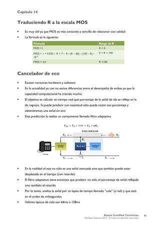 Capítulo 14
Elastix Certified Technician
PaloSanto Solutions 2012 – © Todos los derechos reservados
	
  
Traduciendo R a la escala MOS
 Es muy útil ya que MOS es más conocido y sencillo de relacionar con calidad
 La fórmula es la siguiente:
Cancelador de eco
 Existen versiones hardware y software
 En la actualidad ya casi no existe diferencias entre el desempeño de ambas ya que la
capacidad computacional ha crecido mucho
 El objetivo es calcular en tiempo real qué porcentaje de la señal de ida se refleja en la
de regreso. Si puede predecir con exactitud sólo queda restar ese porcentaje y
obtendremos una señal sin eco
 Esta predicción la realiza un componente llamado filtro adaptativo
 En la realidad el eco no sólo es una señal atenuada sino que también puede estar
desplazada en el tiempo (con retardo)
 El filtro adaptativo tiene entonces que predecir no sólo el porcentaje de señal reflejada
sino también el retardo
 Por lo tanto, analiza la señal por un lapso de tiempo llamado “cola” (o tail) y que está
en el orden de milisegundos
 Valores típicos de cola son 64ms o 128ms
92
 