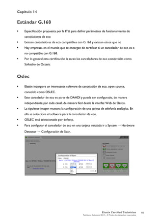 Capítulo 14
Elastix Certified Technician
PaloSanto Solutions 2012 – © Todos los derechos reservados
	
  
Estándar G.168
 Especificación propuesta por la ITU para definir parámetros de funcionamiento de
canceladores de eco
 Existen canceladores de eco compatibles con G.168 y existen otros que no
 Hay empresas en el mundo que se encargan de certificar si un cancelador de eco es o
no compatible con G.168.
 Por lo general esta certificación la sacan los canceladores de eco comerciales como
Softecho de Octasic
Oslec
 Elastix incorpora un interesante software de cancelación de eco, open source,
conocido como OSLEC.
 Este cancelador de eco es parte de DAHDI y puede ser configurado, de manera
independiente por cada canal, de manera fácil desde la interfaz Web de Elastix.
 La siguiente imagen muestra la configuración de una tarjeta de telefonía analógica. En
ella se selecciona el software para la cancelación de eco.
 OSLEC está seleccionado por defecto.
 Para configurar el cancelador de eco en una tarjeta instalada ir a System → Hardware
Detector → Configuración de Span.
93
 