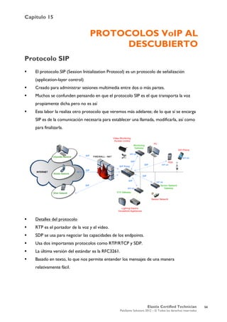 Capítulo 15
Elastix Certified Technician
PaloSanto Solutions 2012 – © Todos los derechos reservados
	
  
PROTOCOLOS VoIP AL
DESCUBIERTO
Protocolo SIP
 El protocolo SIP (Session Initialization Protocol) es un protocolo de señalización
(application-layer control)
 Creado para administrar sesiones multimedia entre dos o más partes.
 Muchos se confunden pensando en que el protocolo SIP es el que transporta la voz
propiamente dicha pero no es así
 Esta labor la realiza otro protocolo que veremos más adelante; de lo que sí se encarga
SIP es de la comunicación necesaria para establecer una llamada, modificarla, así como
para finalizarla.
 Detalles del protocolo
 RTP es el portador de la voz y el video.
 SDP se usa para negociar las capacidades de los endpoints.
 Usa dos importantes protocolos como RTP/RTCP y SDP.
 La última versión del estándar es la RFC3261.
 Basado en texto, lo que nos permite entender los mensajes de una manera
relativamente fácil.
94
 