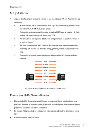 Capítulo 15
Elastix Certified Technician
PaloSanto Solutions 2012 – © Todos los derechos reservados
	
  
SIP y Asterisk
 Algunos detalles a tener en cuenta cuando se usa el protocolo SIP con Asterisk son los
siguientes:
• A pesar de que SIP es independiente de la capa de transporte (puede ser usado
con TCP, UDP, ATM, X.25, entre otros)
• En Asterisk su implementación estaba limitada a UDP hasta la versión 1.6. En la
versión 1.8 viene con soporte nativo para TCP.
• Por omisión se usa el puerto 5060, pero este parámetro se puede modificar en
el archivo sip.conf
• SIP tiene problemas de NAT traversal. Parámetros especiales como externip,
localnet y nat, pueden ser definidos en sip_general_custom.conf para resolver
esto.
• En Asterisk es posible hacer diagnóstico del protocolo SIP. Esto se verá más
adelante.
Una sección de llamada SIP entre dos teléfonos – sin SIP proxy
Protocolo IAX: Generalidades
 El protocolo IAX (Inter-Asterisk eXchange) es un protocolo de señalización creado
por Mark Spencer, el mismo creador de Asterisk, con el objetivo de solucionar algunos
problemas existentes con otros protocolos.
 En esencia IAX presenta tres ventajas muy interesantes sobre otras alternativas como
SIP.
 Consume menos ancho de banda
96
 