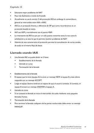 Capítulo 15
Elastix Certified Technician
PaloSanto Solutions 2012 – © Todos los derechos reservados
	
  
 Soluciona mejor problemas de NAT
 Pasa más fácilmente a través de firewalls
 Actualmente se usa la versión 2 del protocolo IAX,sin embargo la nomenclatura
general se intercambia entre IAX e IAX2.
 IAX es un protocolo binario, a diferencia de SIP que como recordaremos es un
protocolo basado en texto.
 IAX usa UDP y normalmente usa el puerto 4569.
 Lo interesante de IAX es que por un solo puerto transmite tanto la voz como la
señalización y es esto lo que le permite resolver problemas de NAT
 Además de esta característica el protocolo permite la troncalización de varios canales
de audio en el mismo flujo de datos.
Llamada usando IAX
 Una llamada IAX se puede dividir en 3 fases:
 Establecimiento de la llamada
 Llamada en curso
 Terminación de la llamada
 Establecimiento de la llamada
 El equipo que la inicia (equipo A) le envía un mensaje NEW al equipo B y éste último
responde con un mensaje ACCEPT.
 Luego el equipo destino timbrará en espera de que el usuario conteste. Si contesta, el
equipo B enviará un mensaje ANSWER al equipo A.
 Llamada en curso
 Si se contestó la llamada se inicia el intercambio de audio mediante unos paquetes
llamados frames.
 Terminación de la llamada
 Para terminar la llamada cualquiera de las partes involucradas debe enviar un mensaje
HANGUP.
97
 