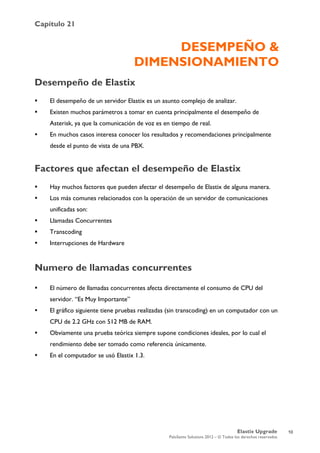 Capítulo 21
Elastix Upgrade
PaloSanto Solutions 2012 – © Todos los derechos reservados
	
  
DESEMPEÑO &
DIMENSIONAMIENTO
Desempeño de Elastix
 El desempeño de un servidor Elastix es un asunto complejo de analizar.
 Existen muchos parámetros a tomar en cuenta principalmente el desempeño de
Asterisk, ya que la comunicación de voz es en tiempo de real.
 En muchos casos interesa conocer los resultados y recomendaciones principalmente
desde el punto de vista de una PBX.
Factores que afectan el desempeño de Elastix
 Hay muchos factores que pueden afectar el desempeño de Elastix de alguna manera.
 Los más comunes relacionados con la operación de un servidor de comunicaciones
unificadas son:
 Llamadas Concurrentes
 Transcoding
 Interrupciones de Hardware
Numero de llamadas concurrentes
 El número de llamadas concurrentes afecta directamente el consumo de CPU del
servidor. “Es Muy Importante”
 El gráfico siguiente tiene pruebas realizadas (sin transcoding) en un computador con un
CPU de 2.2 GHz con 512 MB de RAM.
 Obviamente una prueba teórica siempre supone condiciones ideales, por lo cual el
rendimiento debe ser tomado como referencia únicamente.
 En el computador se usó Elastix 1.3.
10
 