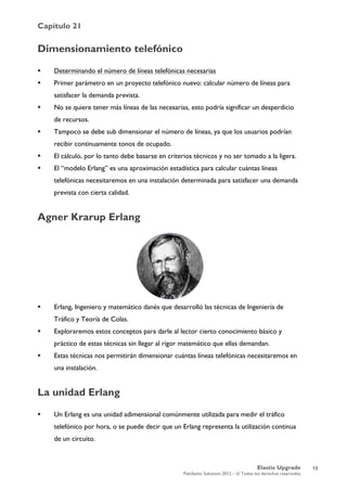 Capítulo 21
Elastix Upgrade
PaloSanto Solutions 2012 – © Todos los derechos reservados
	
  
Dimensionamiento telefónico
 Determinando el número de líneas telefónicas necesarias
 Primer parámetro en un proyecto telefónico nuevo: calcular número de líneas para
satisfacer la demanda prevista.
 No se quiere tener más líneas de las necesarias, esto podría significar un desperdicio
de recursos.
 Tampoco se debe sub dimensionar el número de líneas, ya que los usuarios podrían
recibir continuamente tonos de ocupado.
 El cálculo, por lo tanto debe basarse en criterios técnicos y no ser tomado a la ligera.
 El “modelo Erlang” es una aproximación estadística para calcular cuántas líneas
telefónicas necesitaremos en una instalación determinada para satisfacer una demanda
prevista con cierta calidad.
Agner Krarup Erlang
 Erlang, Ingeniero y matemático danés que desarrolló las técnicas de Ingeniería de
Tráfico y Teoría de Colas.
 Exploraremos estos conceptos para darle al lector cierto conocimiento básico y
práctico de estas técnicas sin llegar al rigor matemático que ellas demandan.
 Estas técnicas nos permitirán dimensionar cuántas líneas telefónicas necesitaremos en
una instalación.
La unidad Erlang
 Un Erlang es una unidad adimensional comúnmente utilizada para medir el tráfico
telefónico por hora, o se puede decir que un Erlang representa la utilización continua
de un circuito.
13
 