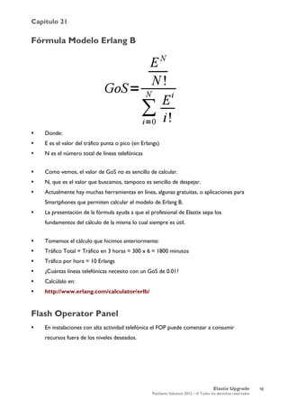 Capítulo 21
Elastix Upgrade
PaloSanto Solutions 2012 – © Todos los derechos reservados
	
  
Fórmula Modelo Erlang B
 Donde:
 E es el valor del tráfico punta o pico (en Erlangs)
 N es el número total de líneas telefónicas
 Como vemos, el valor de GoS no es sencillo de calcular.
 N, que es el valor que buscamos, tampoco es sencillo de despejar.
 Actualmente hay muchas herramientas en línea, algunas gratuitas, o aplicaciones para
Smartphones que permiten calcular el modelo de Erlang B.
 La presentación de la fórmula ayuda a que el profesional de Elastix sepa los
fundamentos del cálculo de la misma lo cual siempre es útil.
 Tomemos el cálculo que hicimos anteriormente:
 Tráfico Total = Tráfico en 3 horas = 300 x 6 = 1800 minutos
 Tráfico por hora = 10 Erlangs
 ¿Cuántas líneas telefónicas necesito con un GoS de 0.01?
 Calcúlalo en:
 http://www.erlang.com/calculator/erlb/
Flash Operator Panel
 En instalaciones con alta actividad telefónica el FOP puede comenzar a consumir
recursos fuera de los niveles deseados.
16
 