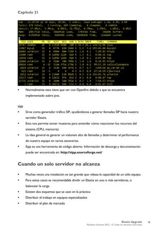 Capítulo 21
Elastix Upgrade
PaloSanto Solutions 2012 – © Todos los derechos reservados
	
  
 Normalmente esto tiene que ver con Openfire debido a que se encuentra
implementado sobre java.
sipp
 Sirve como generador tráfico SIP, ayudándonos a generar llamadas SIP hacia nuestro
servidor Elastix.
 Esto nos permite tomar muestras para entender cómo reaccionan los recursos del
sistema (CPU, memoria).
 La idea general es generar un volumen alto de llamadas y determinar el performance
de nuestro equipo en varios escenarios.
 Sipp es una herramienta de código abierto. Información de descarga y documentación
puede ser encontrada en: http://sipp.sourceforge.net/
Cuando un solo servidor no alcanza
 Muchas veces una instalación es tan grande que rebasa la capacidad de un sólo equipo.
 Para estos casos es recomendable dividir un Elastix en uno o más servidores, o
balancear la carga.
 Existen dos esquemas que se usan en la práctica:
 Distribuir el trabajo en equipos especializados
 Distribuir el plan de marcado
18
 