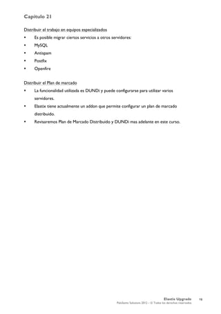 Capítulo 21
Elastix Upgrade
PaloSanto Solutions 2012 – © Todos los derechos reservados
	
  
Distribuir el trabajo en equipos especializados
 Es posible migrar ciertos servicios a otros servidores:
 MySQL
 Antispam
 Postfix
 Openfire
Distribuir el Plan de marcado
 La funcionalidad utilizada es DUNDi y puede configurarse para utilizar varios
servidores.
 Elastix tiene actualmente un addon que permite configurar un plan de marcado
distribuido.
 Revisaremos Plan de Marcado Distribuido y DUNDi mas adelante en este curso.
19
 