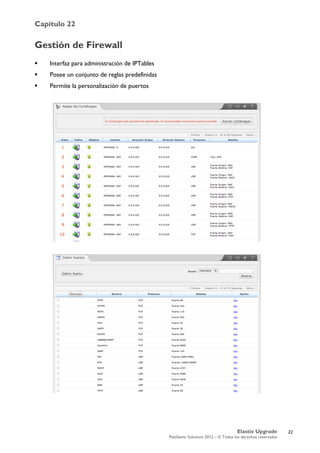 Capítulo 22
Elastix Upgrade
PaloSanto Solutions 2012 – © Todos los derechos reservados
	
  
Gestión de Firewall
 Interfaz para administración de IPTables
 Posee un conjunto de reglas predefinidas
 Permite la personalización de puertos
22
 