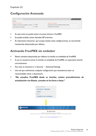 Capítulo 22
Elastix Upgrade
PaloSanto Solutions 2012 – © Todos los derechos reservados
	
  
Configuración Avanzada
 En este menú se puede activar el acceso directo a FreePBX
 Se puede también activar llamadas SIP anónimas.
 Es importante mencionar, que aunque existan estas configuraciones, se recomienda
mantenerlas desactivadas por defecto.
Activando FreePBX sin embeber
 Elastix mantiene desactivado por defecto la interfaz no embebida de FreePBX.
 Si aun es necesario activar la interfaz no embebida de FreePBX, es importante hacerlo
correctamente.
 Para esto es necesario ir a: Security → Advanced Settings
 Una vez que culminemos cualquier configuración que necesitemos hacer es
recomendable volver a desactivarla.
 “No actualice FreePBX desde su interfaz, existen procedimientos de
actualización con Elastix, consulte en los foros o listas.”
	
  
25
 