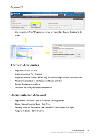 Capítulo 22
Elastix Upgrade
PaloSanto Solutions 2012 – © Todos los derechos reservados
	
  
 Una vez activado FreePBX, podemos revisar lo requerido y después desactivarlo de
nuevo.
Técnicas Adicionales
 Implementación de Fail2Ban
 Implementación de Port Knocking
 Implementación de ordenes Allow/Deny durante la configuración de las extensiones
 Mantener deshabilitada la interfaz de FreePBX sin embeber
 Cambio de puertos por defecto
 Utilización de VPNs para extensiones remotas
Documentación Adicional
 Seguridad en servidores CentOS con Elastix – Rodrigo Martín
 Elastix Network Security Guide – Bob Fryer
 Trunking entre dos Sistemas de PBX Elastix PBX Vía Internet – Bob Fryer
 Asegurando Elastix – Samuel Cornú
	
  
	
  
	
  
26
 