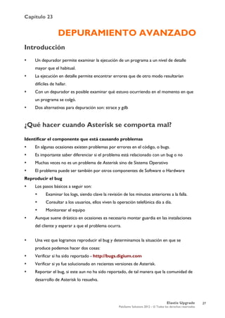 Capítulo 23
Elastix Upgrade
PaloSanto Solutions 2012 – © Todos los derechos reservados
	
  
DEPURAMIENTO AVANZADO
Introducción
 Un depurador permite examinar la ejecución de un programa a un nivel de detalle
mayor que el habitual.
 La ejecución en detalle permite encontrar errores que de otro modo resultarían
difíciles de hallar.
 Con un depurador es posible examinar qué estuvo ocurriendo en el momento en que
un programa se colgó.
 Dos alternativas para depuración son: strace y gdb
¿Qué hacer cuando Asterisk se comporta mal?
Identificar el componente que está causando problemas
 En algunas ocasiones existen problemas por errores en el código, o bugs.
 Es importante saber diferenciar si el problema está relacionado con un bug o no
 Muchas veces no es un problema de Asterisk sino de Sistema Operativo
 El problema puede ser también por otros componentes de Software o Hardware
Reproducir el bug
 Los pasos básicos a seguir son:
 Examinar los logs, siendo clave la revisión de los minutos anteriores a la falla.
 Consultar a los usuarios, ellos viven la operación telefónica día a día.
 Monitorear el equipo
 Aunque suene drástico en ocasiones es necesario montar guardia en las instalaciones
del cliente y esperar a que el problema ocurra.
 Una vez que logramos reproducir el bug y determinamos la situación en que se
produce podemos hacer dos cosas:
 Verificar si ha sido reportado - http://bugs.digium.com
 Verificar si ya fue solucionado en recientes versiones de Asterisk.
 Reportar el bug, si este aun no ha sido reportado, de tal manera que la comunidad de
desarrollo de Asterisk lo resuelva.
27
 