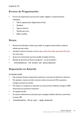 Capítulo 23
Elastix Upgrade
PaloSanto Solutions 2012 – © Todos los derechos reservados
	
  
Errores de Programación
 Errores de programación que provocan caídas, colgados o comportamientos
indeseados
 Falla de segmentación (Segmentation Fault)
 Deadlock
 Fuga de memoria
 División para cero
 Buffer overflow
Strace
 Monitorea las llamadas a sistema que realiza un programa determinado y todas las
señales que éste recibe.
 Llamadas al sistema comunes en Linux: open, read, write, close, wait, exec, fork, exit,
kill, entre otras.
 ptrace es la carácterística que hace posible el trabajo de Strace.
 Ejemplo de ejecución de Strace al programa: “cat /proc/cpuinfo”:
 [root@elastix ~]# strace cat /proc/cpuinfo
Depuración en Asterisk
Un ejemplo sencillo
 Hay ocasiones donde es importante monitorear un proceso de Asterisk en ejecución.
 Por ejemplo si nuestro servidor consume muchos recursos de CPU y queramos
averiguar qué está ocurriendo.
 Para depurar un programa en ejecución con strace primero debemos averiguar el PID
del proceso que queremos monitorear.
 Un ejemplo sencillo
 En nuestro enlistaremos los procesos que contengan la palabra Asterisk y tomaremos
el menor PID
 [root@elastix ~]# ps aux | grep asterisk
28
 