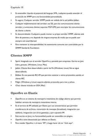 Capítulo 19
Elastix Upgrade
PaloSanto Solutions 2012 – © Todos los derechos reservados
	
  
 Es extensible: Usando el potencial del lenguaje XML, cualquiera puede extender el
protocolo de XMPP para una funcionalidad personalizada.
 Es seguro: Cualquier servidor XMPP puede ser aislado de la red pública Jabber.
 Cualquier implementación del servidor usa SSL para las comunicaciones cliente-
servidor y numerosos clientes soportan PGP-GPG para encriptar las comunicaciones
de cliente a cliente.
 Es descentralizado: Cualquiera puede montar su propio servidor XMPP, además está
libre de patentes y no depende de ninguna empresa de modo que se puede usar
siempre con total libertad.
 Para mantener la interoperabilidad, las extensiones comunes son controladas por la
XMMP Standards Foundation.
Clientes XMPP
 Spark: Integrado con el servidor OpenFire y pensado para empresas. Escrito en Java.
Libre, gratuito. (Windows, Linux, Mac).
 Jabbin: Cliente libre desarrollado a partir de Psi (Windows, Linux) No se sigue
desarrollando.
 Bitlbee: Es una pasarela IRC-IM que permite conectar a varios protocolos usando un
cliente IRC.
 Pidgin: (Windows y Linux) soporta además protocolos para msn y yahoo.
 iChat: cliente incluido en OSX (Mac)
Openfire en Elastix
 Openfire es un sistema de mensajería instantánea de código abierto que permite
habilitar servicio de mensajería instantánea interna.
 Es el servicio de IM utilizado por Elastix por sus características que permiten
transferencia de archivos, transmisión de mensajes (broadcast), integración con
telefonía, integración con otros gateways, y por supuesto IM.
 Está escrito en Java y su funcionalidad puede ser extendida con plugins.
 Openfire viene desactivado por defecto en Elastix.
 Para instalar Openfire ir al menú “IM” y luego hacer clic en “click aquí”.
2
 