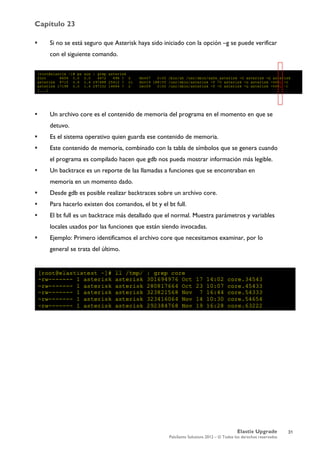 Capítulo 23
Elastix Upgrade
PaloSanto Solutions 2012 – © Todos los derechos reservados
	
  
 Si no se está seguro que Asterisk haya sido iniciado con la opción –g se puede verificar
con el siguiente comando.
 Un archivo core es el contenido de memoria del programa en el momento en que se
detuvo.
 Es el sistema operativo quien guarda ese contenido de memoria.
 Este contenido de memoria, combinado con la tabla de símbolos que se genera cuando
el programa es compilado hacen que gdb nos pueda mostrar información más legible.
 Un backtrace es un reporte de las llamadas a funciones que se encontraban en
memoria en un momento dado.
 Desde gdb es posible realizar backtraces sobre un archivo core.
 Para hacerlo existen dos comandos, el bt y el bt full.
 El bt full es un backtrace más detallado que el normal. Muestra parámetros y variables
locales usados por las funciones que están siendo invocadas.
 Ejemplo: Primero identificamos el archivo core que necesitamos examinar, por lo
general se trata del último.
31
 