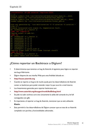 Capítulo 23
Elastix Upgrade
PaloSanto Solutions 2012 – © Todos los derechos reservados
	
  
¿Cómo reportar un Backtrace a Digium?
 Si determinamos que tenemos un bug de Asterisk el siguiente paso lógico es reportar
ese bug al fabricante.
 Digium dispone de una interfaz Web para esta finalidad ubicada en:
 http://issues.asterisk.org
 Cuando se reporta un bug es de mucha ayuda para los desarrolladores de Asterisk
contar un backtrace para poder entender mejor lo que ocurrió a nivel interno.
 Los lineamientos generales para reportar backtraces son:
 http://www.asterisk.org/doxygen/trunk/AstDebug.html
 Se pide no subir archivos core sino únicamente la salida del comando bt y bt full
conseguidos con gdb.
 Es importante, al reportar un bug de Asterisk, mencionar que se está utilizando
Elastix.
 Esto permitirá a los desarrolladores de Digium conocer que se trata de un Asterisk
compilado con parches y funcionalidades adicionales.
32
 
