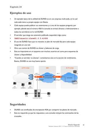 Capítulo 24
Elastix Upgrade
PaloSanto Solutions 2012 – © Todos los derechos reservados
	
  
Ejemplos de uso
 Un ejemplo típico de la utilidad de DUNDi es en una empresa multi-sede, en la cual
cada sede tiene su propio equipo con Elastix.
 Cada equipo puede publicar sus extensiones y si uno de los equipos pregunta, por
ejemplo ¿dónde está el número 456? la consulta se enviará directa o indirectamente a
todos los servidores en la red DUNDi
 El servidor que tenga esa extensión publicada responderá algo como:
 IAX2/usuario:clave@1.2.3.4/456
 El uso de DUNDi hace que no necesite un plan de marcado fijo para cada equipo
integrado en una red.
 Otro uso común de DUNDi es clúster y balanceo de carga.
 Esto es importante en un esquema con muchos usuarios así como para esquemas de
clúster y disponibilidad.
 “Cuando un servidor no alcanza”, comentamos esto en la sección de rendimiento.
Bueno, DUNDi es una muy buena opción.
Seguridades
 DUNDi usa certificados de encriptación RSA par compartir los planes de marcado.
 Esto es requerido ya que las respuestas a una consulta incluyen las contraseñas de las
troncales.
34
 