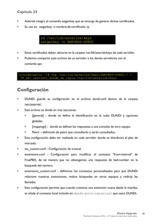 Capítulo 24
Elastix Upgrade
PaloSanto Solutions 2012 – © Todos los derechos reservados
	
  
 Asterisk integra el comando astgenkey que se encarga de generar dichos certificados.
 Su uso es: astgenkey -n nombre-de-certificado, ej:
 Estos certificados deben ubicarse en la carpeta /var/lib/asterisk/keys de cada servidor.
 Podemos compartir este archivo de un servidor a los demás servidores con el
comando spc:
Configuración
 DUNDi guarda su configuración en el archivo dundi.conf dentro de la carpeta
/etc/asterisk/.
 Este archivo se divide en tres secciones:
 [general] - donde se define la identificación en la nube DUNDi y opciones
globales.
 [mappings] - donde se definen las respuestas a una consulta de otro equipo.
 Peers – definición de peers que consultarán y serán consultados.
 Esta configuración debe ser realizada en cada servidor donde se distribuirá el plan de
marcado.
 iax_custom.conf - Configuración de troncal.
 extensions.conf - Configuración para modificar el contexto "from-internal" de
FreePBX, de tal manera que no obtengamos una respuesta de bad-number en la
búsqueda del número.
 extensions_custom.conf - definimos los contextos personalizados para que DUNDi
relacione nuestras extensiones, realice búsquedas en otros equipos y redirija las
llamadas.
 Esta configuración permite que cuando creemos una extensión nueva desde la interfaz,
se añada al contexto local incluido en dundi-priv-canonical que usará DUNDi.
35
 