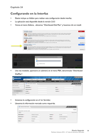 Capítulo 24
Elastix Upgrade
PaloSanto Solutions 2012 – © Todos los derechos reservados
	
  
Configurando en la Interfaz
 Elastix incluye un Addon para realizar esta configuración desde interfaz.
 La aplicación está disponible desde la versión 2.0.3
 Vamos al menú Addons, ubicamos “Distributed Dial Plan” y hacemos clic en install.
 Una vez instalado, aparecerá un submenú en el menú PBX, denominado “Distributed
DialPlan”.
 Iniciamos la configuración en el 1er Servidor.
 Llenamos la información marcada como requerida.
36
 