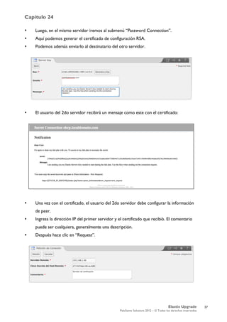Capítulo 24
Elastix Upgrade
PaloSanto Solutions 2012 – © Todos los derechos reservados
	
  
 Luego, en el mismo servidor iremos al submenú “Password Connection”.
 Aquí podemos generar el certificado de configuración RSA.
 Podemos además enviarlo al destinatario del otro servidor.
 El usuario del 2do servidor recibirá un mensaje como este con el certificado:
 Una vez con el certificado, el usuario del 2do servidor debe configurar la información
de peer.
 Ingresa la dirección IP del primer servidor y el certificado que recibió. El comentario
puede ser cualquiera, generalmente una descripción.
 Después hace clic en “Request”.
37
 