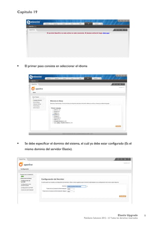Capítulo 19
Elastix Upgrade
PaloSanto Solutions 2012 – © Todos los derechos reservados
	
  
 El primer paso consiste en seleccionar el idioma
 Se debe especificar el dominio del sistema, el cuál ya debe estar configurado (Es el
mismo dominio del servidor Elastix).
3
 